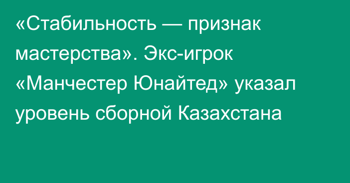 «Стабильность — признак мастерства». Экс-игрок «Манчестер Юнайтед» указал уровень сборной Казахстана