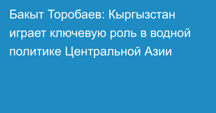 Бакыт Торобаев: Кыргызстан играет ключевую роль в водной политике Центральной Азии