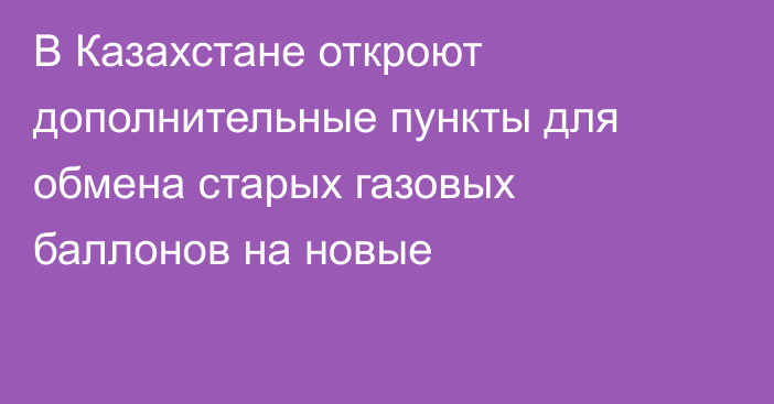 В Казахстане откроют дополнительные пункты для обмена старых газовых баллонов на новые