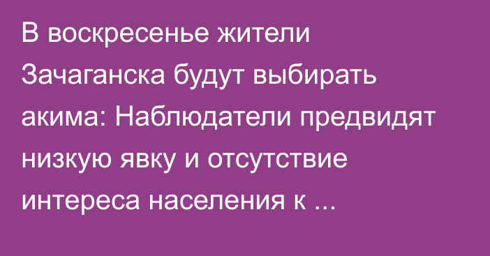 В воскресенье жители Зачаганска будут выбирать акима: Наблюдатели предвидят низкую явку и отсутствие интереса населения к кандидатам