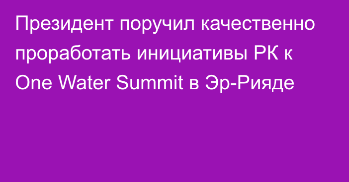 Президент поручил качественно проработать инициативы РК к One Water Summit в Эр-Рияде