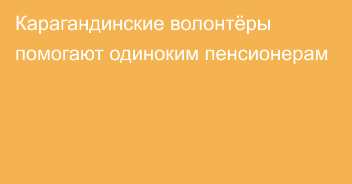 Карагандинские волонтёры помогают одиноким пенсионерам