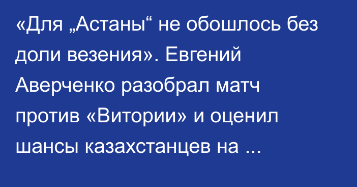 «Для „Астаны“ не обошлось без доли везения». Евгений Аверченко разобрал матч против «Витории» и оценил шансы казахстанцев на плей-офф еврокубков