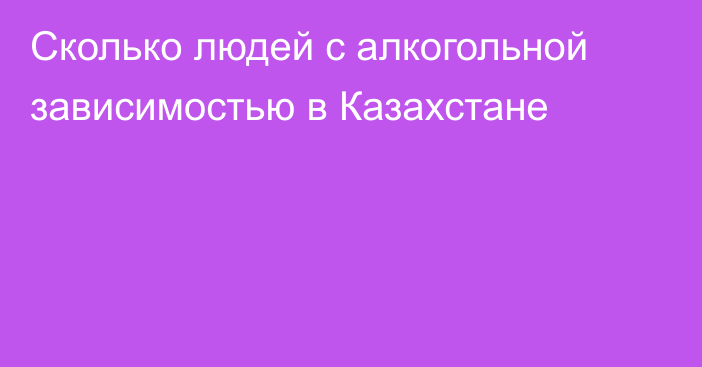 Сколько людей с алкогольной зависимостью в Казахстане