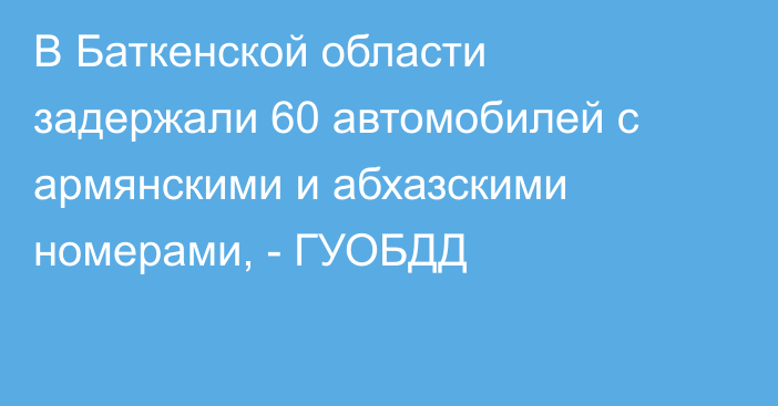 В Баткенской области задержали 60 автомобилей с армянскими и абхазскими номерами, - ГУОБДД