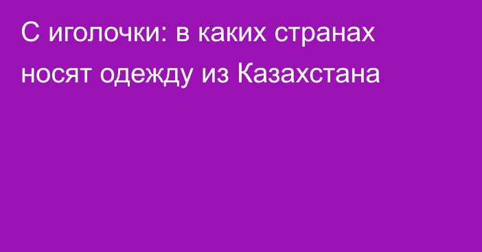 С иголочки: в каких странах носят одежду из Казахстана