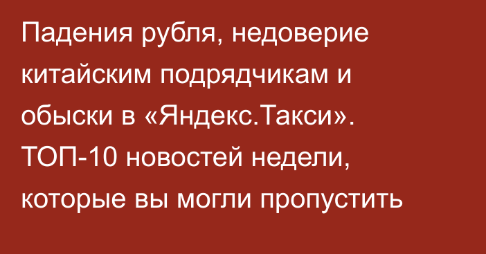 Падения рубля, недоверие китайским подрядчикам и обыски в «Яндекс.Такси». ТОП-10 новостей недели, которые вы могли пропустить