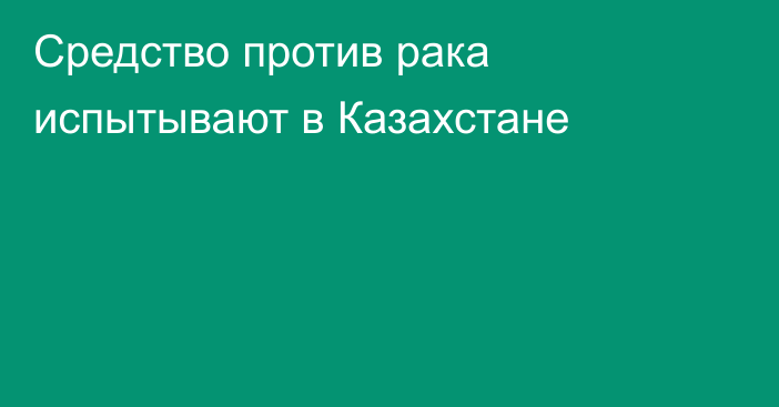 Средство против рака испытывают в Казахстане