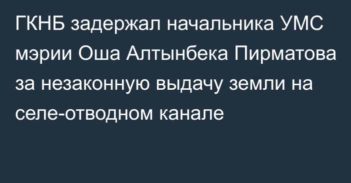 ГКНБ задержал начальника УМС мэрии Оша Алтынбека Пирматова за незаконную выдачу земли на селе-отводном канале