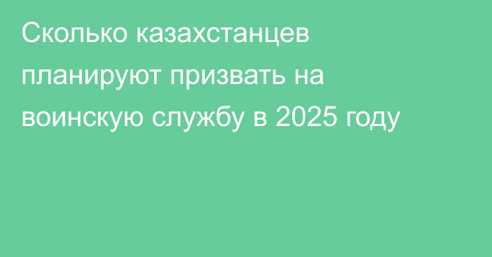 Сколько казахстанцев планируют призвать на воинскую службу в 2025 году