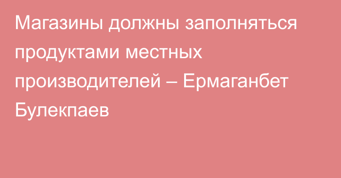 Магазины должны заполняться продуктами местных производителей – Ермаганбет Булекпаев