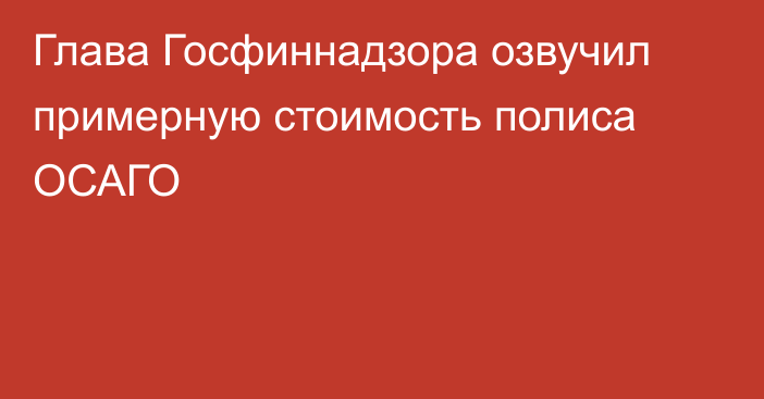 Глава Госфиннадзора озвучил примерную стоимость полиса ОСАГО