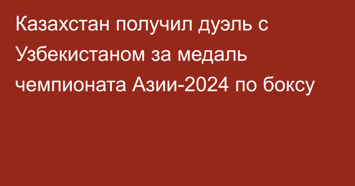 Казахстан получил дуэль с Узбекистаном за медаль чемпионата Азии-2024 по боксу