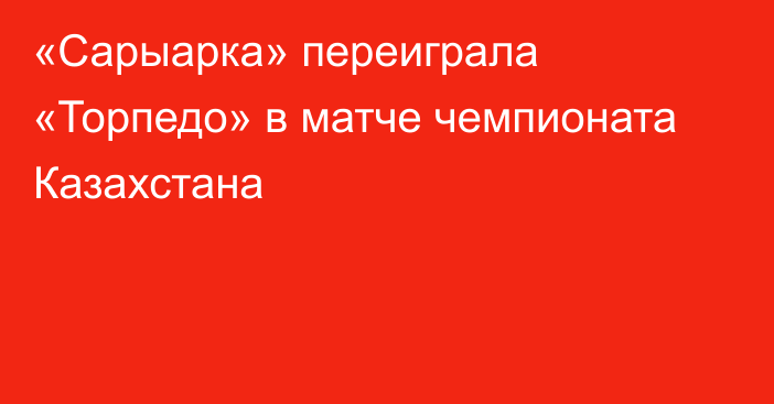 «Сарыарка» переиграла «Торпедо» в матче чемпионата Казахстана