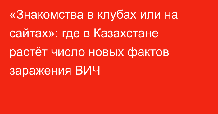 «Знакомства в клубах или на сайтах»: где в Казахстане растёт число новых фактов заражения ВИЧ