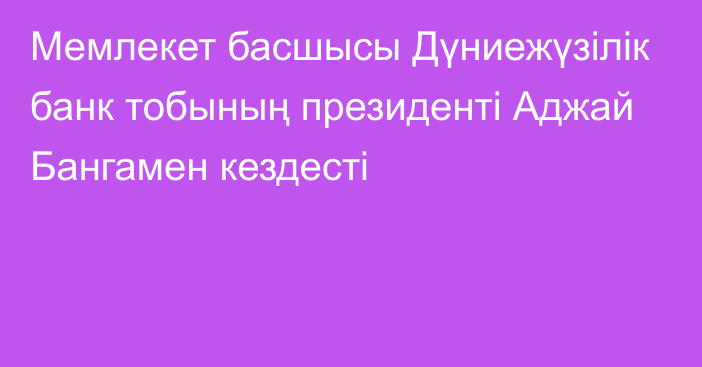 Мемлекет басшысы Дүниежүзілік банк тобының президенті Аджай Бангамен кездесті