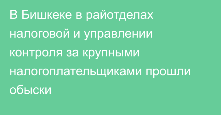 В Бишкеке в райотделах налоговой и управлении контроля за крупными налогоплательщиками прошли обыски