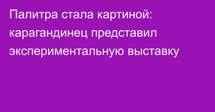 Палитра стала картиной: карагандинец представил экспериментальную выставку