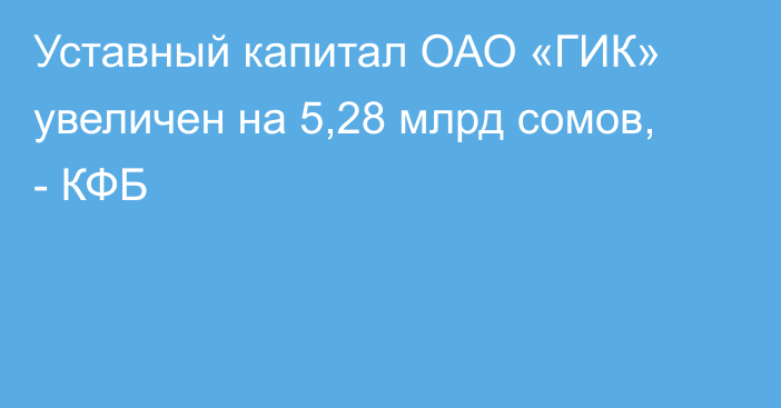 Уставный капитал ОАО «ГИК» увеличен на 5,28 млрд сомов, - КФБ