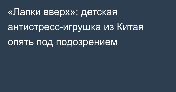 «Лапки вверх»: детская антистресс-игрушка из Китая опять под подозрением