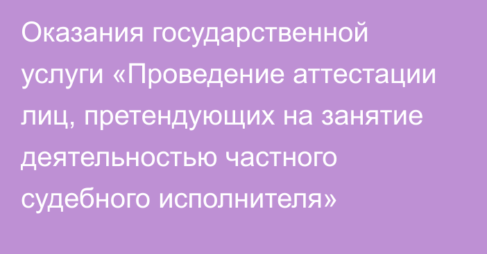 Оказания государственной услуги «Проведение аттестации лиц, претендующих на занятие деятельностью частного судебного исполнителя»