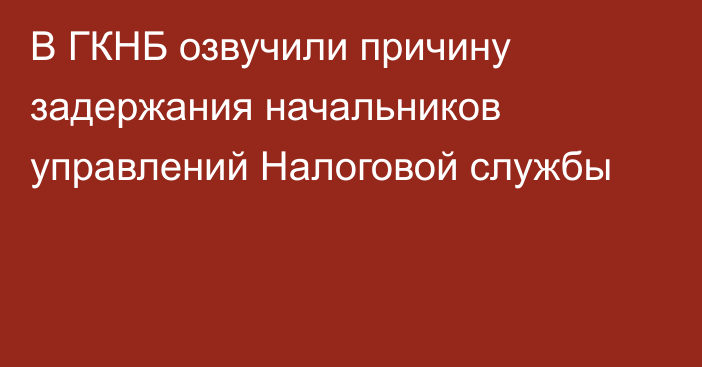 В ГКНБ озвучили причину задержания начальников управлений Налоговой службы