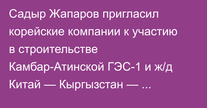 Садыр Жапаров пригласил корейские компании к участию в строительстве Камбар-Атинской ГЭС-1 и ж/д Китай — Кыргызстан — Узбекистан