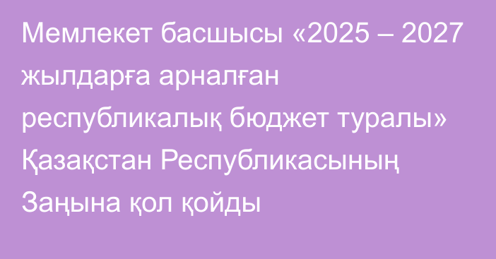 Мемлекет басшысы «2025 – 2027 жылдарға арналған республикалық бюджет туралы» Қазақстан Республикасының Заңына қол қойды