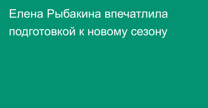 Елена Рыбакина впечатлила подготовкой к новому сезону