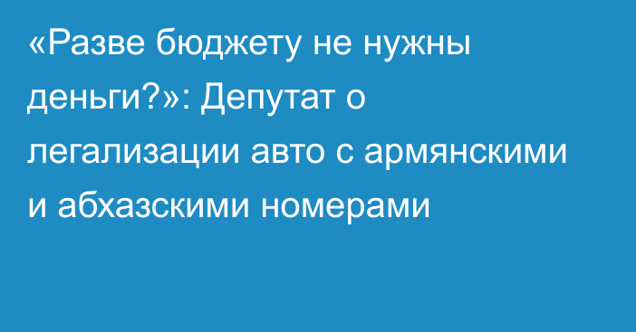 «Разве бюджету не нужны деньги?»: Депутат о легализации авто с армянскими и абхазскими номерами