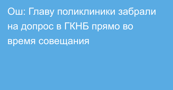 Ош: Главу поликлиники забрали на допрос в ГКНБ прямо во время совещания