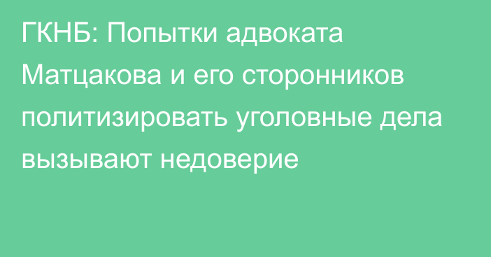 ГКНБ: Попытки адвоката Матцакова и его сторонников политизировать уголовные дела вызывают недоверие