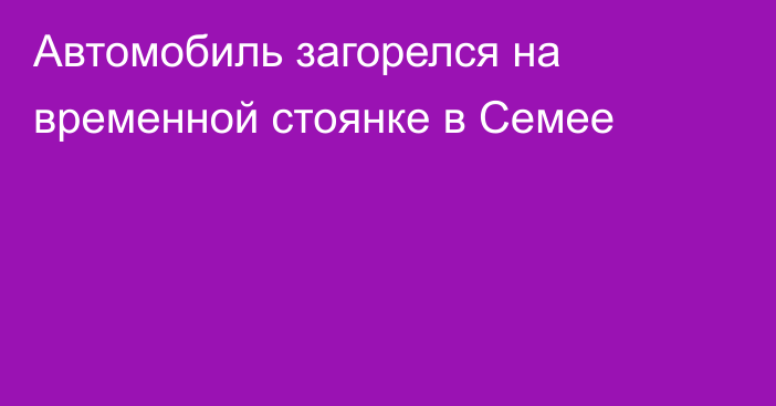 Автомобиль загорелся на временной стоянке в Семее