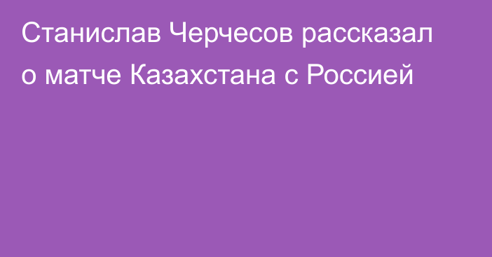 Станислав Черчесов рассказал о матче Казахстана с Россией