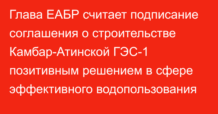 Глава ЕАБР считает подписание соглашения о строительстве Камбар-Атинской ГЭС-1 позитивным решением в сфере эффективного водопользования