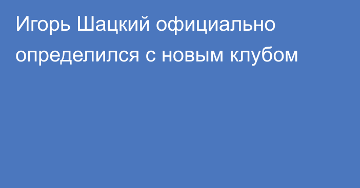 Игорь Шацкий официально определился с новым клубом