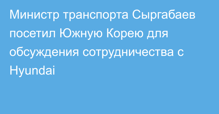 Министр транспорта Сыргабаев посетил Южную Корею для обсуждения сотрудничества с Hyundai