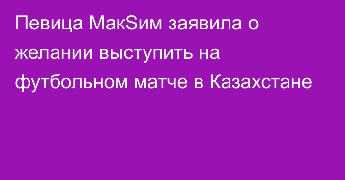 Певица МакSим заявила о желании выступить на футбольном матче в Казахстане