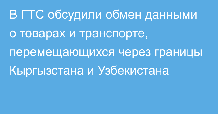 В ГТС обсудили обмен данными о товарах и транспорте, перемещающихся через границы Кыргызстана и Узбекистана