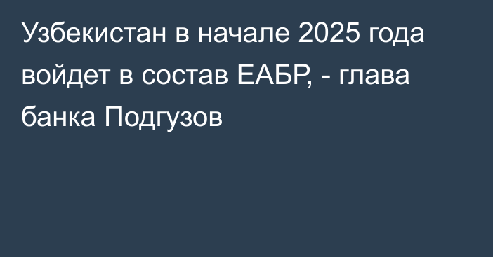 Узбекистан в начале 2025 года войдет в состав ЕАБР, - глава банка Подгузов