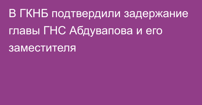 В ГКНБ подтвердили задержание главы ГНС Абдувапова и его заместителя