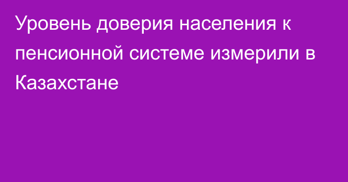 Уровень доверия населения к пенсионной системе измерили в Казахстане