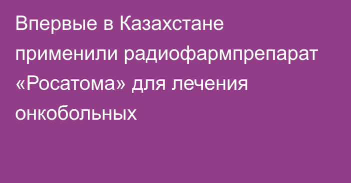 Впервые в Казахстане применили радиофармпрепарат «Росатома» для лечения онкобольных