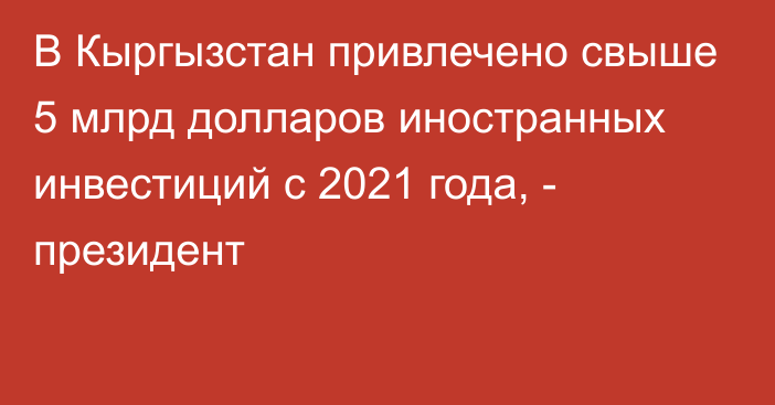 В Кыргызстан привлечено свыше 5 млрд долларов иностранных инвестиций с 2021 года, - президент