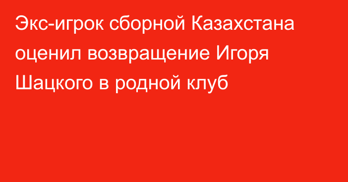 Экс-игрок сборной Казахстана оценил возвращение Игоря Шацкого в родной клуб