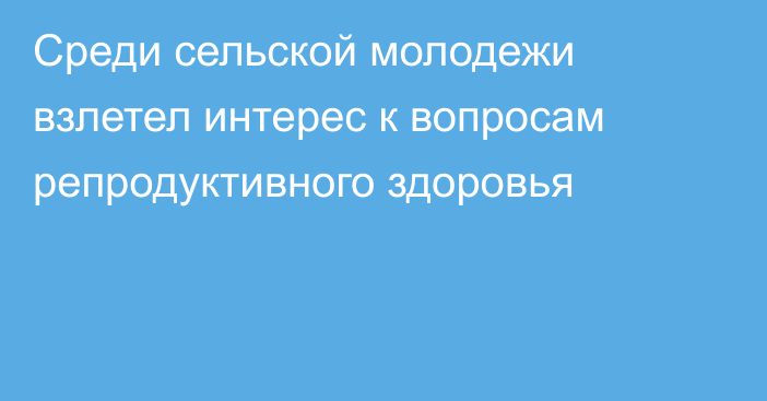 Среди сельской молодежи взлетел интерес к вопросам репродуктивного здоровья