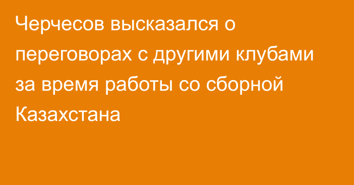 Черчесов высказался о переговорах с другими клубами за время работы со сборной Казахстана