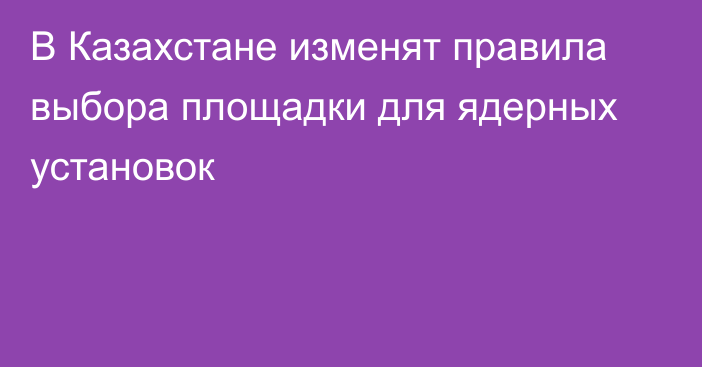 В Казахстане изменят правила выбора площадки для ядерных установок