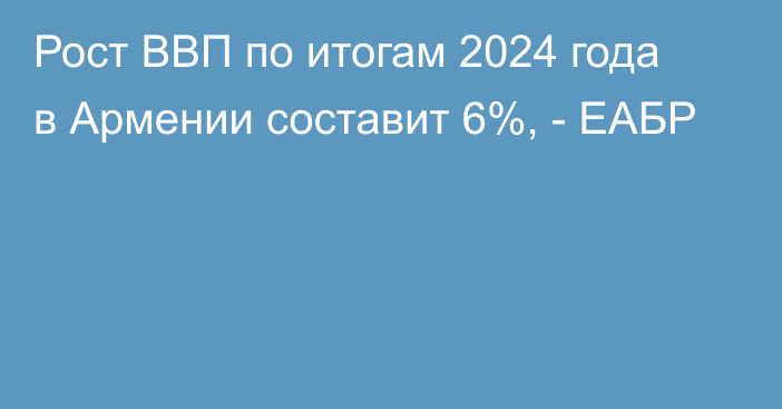 Рост ВВП по итогам 2024 года в Армении составит 6%, - ЕАБР