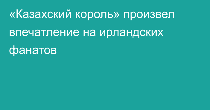 «Казахский король» произвел впечатление на ирландских фанатов